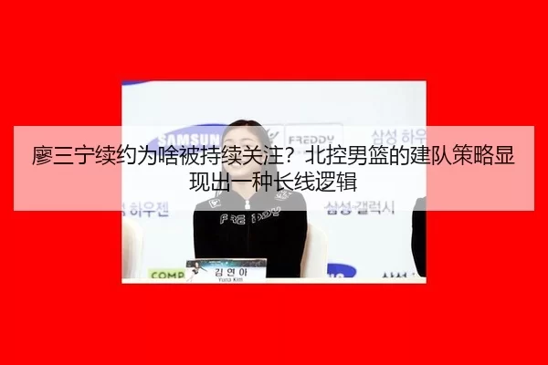 廖三宁续约为啥被持续关注？北控男篮的建队策略显现出一种长线逻辑